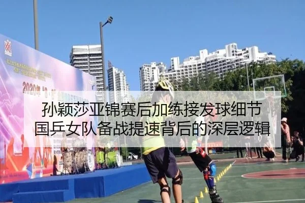 孙颖莎亚锦赛后加练接发球细节 国乒女队备战提速背后的深层逻辑